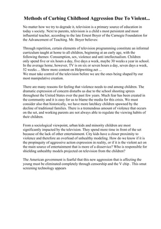 Methods of Curbing Childhood Aggression Due To Violent...
No matter how we try to degrade it, television is a primary source of education in
today s society. Next to parents, television is a child s most persistent and most
influential teacher, according to the late Ernest Boyer of the Carnegie Foundation for
the Advancement of Teaching. Mr. Boyer believes:
Through repetition, certain elements of television programming constitute an informal
curriculum taught at home to all children, beginning at an early age, with the
following themes: Consumption, sex, violence and anti intellectualism. Children
only spend five or six hours a day, five days a week, maybe 30 weeks a year in school.
In the average home, however, TV is on six or seven hours a day, seven days a week,
52 weeks ... Show more content on Helpwriting.net ...
We must take control of the television before we are the ones being shaped by our
most manipulative creation.
There are many reasons for feeling that violence needs to end among children. The
dramatic expression of concern disturbs us due to the school shooting sprees
throughout the United States over the past few years. Much fear has been created in
the community and it is easy for us to blame the media for this crisis. We must
consider also that historically, we have more latchkey children spawned by the
decline of traditional families. There is a tremendous amount of violence that occurs
on the set, and working parents are not always able to regulate the viewing habits of
their children.
From a sociological viewpoint, urban kids and minority children are most
significantly impacted by the television. They spend more time in front of the set
because of the lack of other entertainment. City kids have a closer proximity to
violence and therefore an overload of unhealthy modeling. How do we know if it is
the propinquity of aggressive action expression in reality, or if it is the violent act on
the main source of entertainment that is more of a disservice? Who is responsible for
shielding unhealthy models projected on television from the children?
The American government is fearful that this new aggression that is affecting the
young must be eliminated completely through censorship and the V chip . This smut
screening technology appears
 
