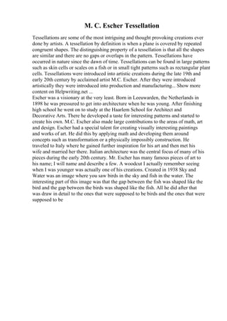 M. C. Escher Tessellation
Tessellations are some of the most intriguing and thought provoking creations ever
done by artists. A tessellation by definition is when a plane is covered by repeated
congruent shapes. The distinguishing property of a tessellation is that all the shapes
are similar and there are no gaps or overlaps in the pattern. Tessellations have
occurred in nature since the dawn of time. Tessellations can be found in large patterns
such as skin cells or scales on a fish or in small tight patterns such as rectangular plant
cells. Tessellations were introduced into artistic creations during the late 19th and
early 20th century by acclaimed artist M.C. Escher. After they were introduced
artistically they were introduced into production and manufacturing... Show more
content on Helpwriting.net ...
Escher was a visionary at the very least. Born in Leeuwarden, the Netherlands in
1898 he was pressured to get into architecture when he was young. After finishing
high school he went on to study at the Haarlem School for Architect and
Decorative Arts. There he developed a taste for interesting patterns and started to
create his own. M.C. Escher also made large contributions to the areas of math, art
and design. Escher had a special talent for creating visually interesting paintings
and works of art. He did this by applying math and developing them around
concepts such as transformation or a physically impossibly construction. He
traveled to Italy where he gained further inspiration for his art and then met his
wife and married her there. Italian architecture was the central focus of many of his
pieces during the early 20th century. Mr. Escher has many famous pieces of art to
his name; I will name and describe a few. A woodcut I actually remember seeing
when I was younger was actually one of his creations. Created in 1938 Sky and
Water was an image where you saw birds in the sky and fish in the water. The
interesting part of this image was that the gap between the fish was shaped like the
bird and the gap between the birds was shaped like the fish. All he did after that
was draw in detail to the ones that were supposed to be birds and the ones that were
supposed to be
 