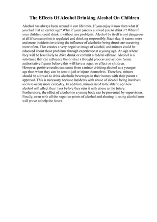 The Effects Of Alcohol Drinking Alcohol On Children
Alcohol has always been around in our lifetimes. If you enjoy it now then what if
you had it at an earlier age? What if your parents allowed you to drink it? What if
your children could drink it without any problems. Alcohol by itself is not dangerous
at all if consumption is regulated and drinking responsibly. Each day, it seems more
and more incidents involving the influence of alcoholor being drunk are occurring
more often. That creates a very negative image of alcohol, and minors could be
educated about those problems through experience at a young age. An age where
they will be less likely to drive drunk or commit a federal offense. Alcohol is a
substance that can influence the drinker s thought process and actions. Some
authoritative figures believe this will have a negative effect on children.
However, positive results can come from a minor drinking alcohol at a younger
age than when they can be sent to jail or injure themselves. Therefore, minors
should be allowed to drink alcoholic beverages in their homes with their parent s
approval. This is necessary because incidents with abuse of alcohol being involved
seem to occur more everyday. In addition, minors need to be able to see how
alcohol will affect their lives before they ruin it with abuse in the future.
Furthermore, the effect of alcohol on a young body can be prevented by supervision.
Finally, even with all the negative points of alcohol and abusing it, using alcohol now
will prove to help the future
 