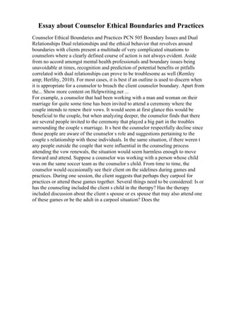 Essay about Counselor Ethical Boundaries and Practices
Counselor Ethical Boundaries and Practices PCN 505 Boundary Issues and Dual
Relationships Dual relationships and the ethical behavior that revolves around
boundaries with clients present a multitude of very complicated situations to
counselors where a clearly defined course of action is not always evident. Aside
from no accord amongst mental health professionals and boundary issues being
unavoidable at times, recognition and prediction of potential benefits or pitfalls
correlated with dual relationships can prove to be troublesome as well (Remley
amp; Herlihy, 2010). For most cases, it is best if an outline is used to discern when
it is appropriate for a counselor to breach the client counselor boundary. Apart from
the... Show more content on Helpwriting.net ...
For example, a counselor that had been working with a man and woman on their
marriage for quite some time has been invited to attend a ceremony where the
couple intends to renew their vows. It would seem at first glance this would be
beneficial to the couple, but when analyzing deeper, the counselor finds that there
are several people invited to the ceremony that played a big part in the troubles
surrounding the couple s marriage. It s best the counselor respectfully decline since
those people are aware of the counselor s role and suggestions pertaining to the
couple s relationship with those individuals. In the same situation, if there weren t
any people outside the couple that were influential in the counseling process
attending the vow renewals, the situation would seem harmless enough to move
forward and attend. Suppose a counselor was working with a person whose child
was on the same soccer team as the counselor s child. From time to time, the
counselor would occasionally see their client on the sidelines during games and
practices. During one session, the client suggests that perhaps they carpool for
practices or attend these games together. Several things need to be considered: Is or
has the counseling included the client s child in the therapy? Has the therapy
included discussion about the client s spouse or ex spouse that may also attend one
of these games or be the adult in a carpool situation? Does the
 