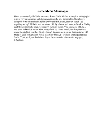 Sadie Mcfae Monologue
Go to your room! yells Sadie s mother, Susan. Sadie McFae is a typical teenage girl
who is very adventurous and does everything she sets her mind to. She always
disagrees with her mom and never appreciates her. Mom, shut up. I didn t do
anything wrong! All I did was sneak out of Lily s house and went to Derek s. No big
deal! Responds Sadie angrily. Exactly! explains Susan. You snuck out of Lily s,
and went to Derek s house. How many times do I have to tell you that you can t
spend the night at your boyfriend s house? You are not a grown Sadie cuts her off.
More of your conversation would infect my brain , ( ~William Shakespeare) says
Sadie. Yeah, well your brain is as dry as the remainder biscuit after voyage ,
(~William
 