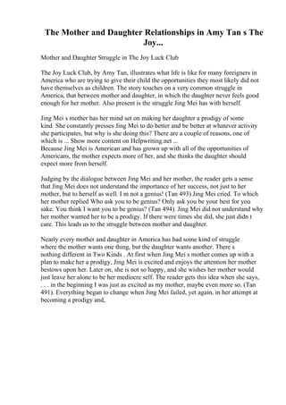 The Mother and Daughter Relationships in Amy Tan s The
Joy...
Mother and Daughter Struggle in The Joy Luck Club
The Joy Luck Club, by Amy Tan, illustrates what life is like for many foreigners in
America who are trying to give their child the opportunities they most likely did not
have themselves as children. The story touches on a very common struggle in
America, that between mother and daughter, in which the daughter never feels good
enough for her mother. Also present is the struggle Jing Mei has with herself.
Jing Mei s mother has her mind set on making her daughter a prodigy of some
kind. She constantly presses Jing Mei to do better and be better at whatever activity
she participates, but why is she doing this? There are a couple of reasons, one of
which is ... Show more content on Helpwriting.net ...
Because Jing Mei is American and has grown up with all of the opportunities of
Americans, the mother expects more of her, and she thinks the daughter should
expect more from herself.
Judging by the dialogue between Jing Mei and her mother, the reader gets a sense
that Jing Mei does not understand the importance of her success, not just to her
mother, but to herself as well. I m not a genius! (Tan 493) Jing Mei cried. To which
her mother replied Who ask you to be genius? Only ask you be your best for you
sake. You think I want you to be genius? (Tan 494). Jing Mei did not understand why
her mother wanted her to be a prodigy. If there were times she did, she just didn t
care. This leads us to the struggle between mother and daughter.
Nearly every mother and daughter in America has had some kind of struggle
where the mother wants one thing, but the daughter wants another. There s
nothing different in Two Kinds . At first when Jing Mei s mother comes up with a
plan to make her a prodigy, Jing Mei is excited and enjoys the attention her mother
bestows upon her. Later on, she is not so happy, and she wishes her mother would
just leave her alone to be her mediocre self. The reader gets this idea when she says,
. . . in the beginning I was just as excited as my mother, maybe even more so. (Tan
491). Everything began to change when Jing Mei failed, yet again, in her attempt at
becoming a prodigy and,
 
