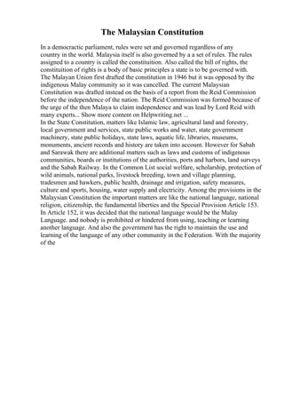 The Malaysian Constitution
In a democractic parliament, rules were set and governed regardless of any
country in the world. Malaysia itself is also governed by a a set of rules. The rules
assigned to a country is called the constituition. Also called the bill of rights, the
constituition of rights is a body of basic principles a state is to be governed with.
The Malayan Union first drafted the constitution in 1946 but it was opposed by the
indigenous Malay community so it was cancelled. The current Malaysian
Constitution was drafted instead on the basis of a report from the Reid Commission
before the independence of the nation. The Reid Commission was formed because of
the urge of the then Malaya to claim independence and was lead by Lord Reid with
many experts... Show more content on Helpwriting.net ...
In the State Constitution, matters like Islamic law, agricultural land and forestry,
local government and services, state public works and water, state government
machinery, state public holidays, state laws, aquatic life, libraries, museums,
monuments, ancient records and history are taken into account. However for Sabah
and Sarawak there are additional matters such as laws and customs of indigenous
communities, boards or institutions of the authorities, ports and harbors, land surveys
and the Sabah Railway. In the Common List social welfare, scholarship, protection of
wild animals, national parks, livestock breeding, town and village planning,
tradesmen and hawkers, public health, drainage and irrigation, safety measures,
culture and sports, housing, water supply and electricity. Among the provisions in the
Malaysian Constitution the important matters are like the national language, national
religion, citizenship, the fundamental liberties and the Special Provision Article 153.
In Article 152, it was decided that the national language would be the Malay
Language. and nobody is prohibited or hindered from using, teaching or learning
another language. And also the government has the right to maintain the use and
learning of the language of any other community in the Federation. With the majority
of the
 