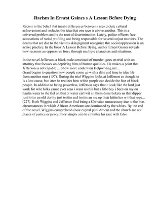 Racism In Ernest Gaines s A Lesson Before Dying
Racism is the belief that innate differences between races dictate cultural
achievement and includes the idea that one race is above another. This is a
universal problem and is the root of discrimination. Lately, police officers face
accusations of racial profiling and being responsible for several unjust murders. The
deaths that are due to the victims skin pigment recognize that social oppression is an
active practice. In the book A Lesson Before Dying, author Ernest Gaines reveals
how racismis an oppressive force through multiple characters and situations.
In the novel Jefferson, a black male convicted of murder, goes on trial with an
attorney that focuses on depriving him of human qualities. He makes a point that
Jefferson is not capable ... Show more content on Helpwriting.net ...
Grant begins to question how people come up with a date and time to take life
from another man (157). During the trial Wiggins looks at Jefferson as though he
is a lost cause, but later he realizes how white people can decide the fate of black
people. In addition to being powerless, Jefferson says that it look like the lord just
work for wite folks cause ever sens i wasn nothin but a litle boy i been on my on
haulin water to the fiel on that ol water cart wit all them dime bukets an that dipper
just hittin an old dorthy just trottin and trottin an me up their hittin her wit that rope...
(227). Both Wiggins and Jefferson find being a Christian unnecessary due to the bias
circumstances in which African Americans are dominated by the whites. By the end
of the novel, Wiggins comprehends how capital punishment and the church are not
places of justice or peace; they simply aim to embitter his race with false
 