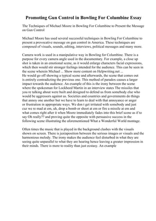 Promoting Gun Control in Bowling For Columbine Essay
The Techniques of Michael Moore in Bowling For Columbine to Present the Message
on Gun Control
Michael Moore has used several successful techniques in Bowling For Columbine to
present a provocative message on gun control in America. These techniques are
composed of visuals, sounds, editing, interviews, political messages and many more.
Camera work is used in a manipulative way in Bowling for Columbine. There is a
purpose for every camera angle used in the documentary. For example, a close up
shot is taken in an emotional scene, as it would enlarge characters facial expressions,
which then would stir stronger feelings intended for the audience. This can be seen in
the scene wherein Michael ... Show more content on Helpwriting.net ...
He would go off showing a typical scene and afterwards, the scene that comes out
is entirely contradicting the previous one. This method of paradox causes a larger
impact towards the audience. An example of this is the irony between the scene
where the spokesman for Lockheed Martin in an interview states The missiles that
you re talking about were built and designed to defend us from somebody else who
would be aggressors against us. Societies and countries and governments do things
that annoy one another but we have to learn to deal with that annoyance or anger
or frustration in appropriate ways. We don t get irritated with somebody and just
cuz we re mad at em, uh, drop a bomb or shoot at em or fire a missile at em and
what comes right after it when Moore immediately fades into this brief scene as if to
say Oh really?? and proving quite the opposite with persuasive success in the
following scene illustrating the aforementioned What a Wonderful World montage.
Often times the music that is played in the background clashes with the visuals
shown on screen. There is juxtaposition between the serious images or visuals and the
harmonious melody. The irony makes the audience feel disturbed in what they are
seeing quite unparallel to what they are hearing hence leaving a greater impression in
their minds. There is more to reality than just ecstasy. An example
 