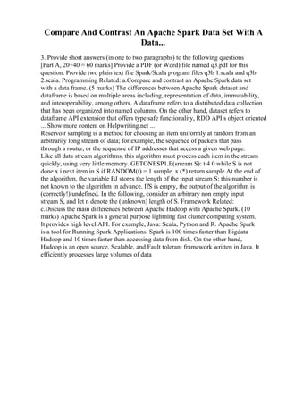 Compare And Contrast An Apache Spark Data Set With A
Data...
3. Provide short answers (in one to two paragraphs) to the following questions
[Part A, 20+40 = 60 marks] Provide a PDF (or Word) file named q3.pdf for this
question. Provide two plain text file Spark/Scala program files q3b 1.scala and q3b
2.scala. Programming Related: a.Compare and contrast an Apache Spark data set
with a data frame. (5 marks) The differences between Apache Spark dataset and
dataframe is based on multiple areas including, representation of data, immutability,
and interoperability, among others. A dataframe refers to a distributed data collection
that has been organized into named columns. On the other hand, dataset refers to
dataframe API extension that offers type safe functionality, RDD API s object oriented
... Show more content on Helpwriting.net ...
Reservoir sampling is a method for choosing an item uniformly at random from an
arbitrarily long stream of data; for example, the sequence of packets that pass
through a router, or the sequence of IP addresses that access a given web page.
Like all data stream algorithms, this algorithm must process each item in the stream
quickly, using very little memory. GETONESP1.E(srream S): t 4 0 while S is not
done x i next item in S if RANDOM(t) = 1 sample. x (*) return sample At the end of
the algorithm, the variable ВЈ stores the length of the input stream S; this number is
not known to the algorithm in advance. IfS is empty, the output of the algorithm is
(correctly!) undefined. In the following, consider an arbitrary non empty input
stream S, and let n denote the (unknown) length of S. Framework Related:
c.Discuss the main differences between Apache Hadoop with Apache Spark. (10
marks) Apache Spark is a general purpose lightning fast cluster computing system.
It provides high level API. For example, Java: Scala, Python and R. Apache Spark
is a tool for Running Spark Applications. Spark is 100 times faster than Bigdata
Hadoop and 10 times faster than accessing data from disk. On the other hand,
Hadoop is an open source, Scalable, and Fault tolerant framework written in Java. It
efficiently processes large volumes of data
 