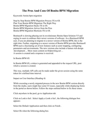The Pros And Cons Of Bonita BPM Migration
Keywords: bonita bpm migration
Step by Step Bonita BPM Migration Process 5X to 6X
Plan Your Bonita BPM Migration The Right Way
Bonita BPM Migration Hacks 5X to 6X
Bonita BPM Migration Advice from the Pros
Bonita BPM Migration Shortcuts 5X to 6X
Bonitasoft is slowing phasing out its revolutionary Bonita Open Solution V5 and
urging its users to embrace their newer versions of software. As a Bonitasoft BPM
user, if you are planning to migrate to a newer version of Bonita BPM, this is the
right time. Further, migrating to a newer version of Bonita BPM provides Bonitasoft
BPM users a fascinating set of new features such as actor mapping, configuring
parameters and environments. The new versions also include a feature rich design
/development ... Show more content on Helpwriting.net ...
A session is created and a response is received.
In Bonita BPM 6X
In Bonita BPM 6X, a token is generated and appended to the request URL, post
which a session is created.
This way, multiple API calls can be made under the given session using the same
token for a defined time interval.
Impact on User Interface (Heading 4)
While executing a newly migrated process in the new Bonita BPM version directly
from the studio, users might face some UI issues, especially while displaying forms
in the portal as shown below: Follow the steps outlined below to fix these issues.
Click anywhere in the pool, go to Application tab.
Click on Look n feel . Select Apply a Look n feel , the following dialogue box
appears:
Select the Default Application and then click on Finish .
Select Ok when the following dialog box
 