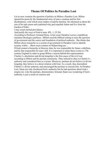 Theme Of Politics In Paradise Lost
Let us now examine the question of politics in Milton s Paradise Lost. Milton
opened his poem by the fundamental story of man s creation and his first
disobedience, with which most readers would be familiar. He informed us about the
aim of his epic poem and explained why god expelled Adam and Eve from the
Garden of Eden:
I may assert eternal providence,
And justify the ways of God to men. (PL, 1: 25 26)
According to Professor Armand Himy, in her essay Paradise Lostas a republican
tracttatus theologico politicus , Milton used the biblical setting to raise the question
of government and the source and foundation of political authority . She thinks that
Milton chose monarchy as a system of government in Paradise Lost to identify
tyranny within ... Show more content on Helpwriting.net ...
If God created a hierarchy in Heaven, then, he was responsible for Satan s rebellion,
and by that responsible for man s fall. It is important to relate these events to 17th
century England in order to grasp Milton s reason behind this representation.
Charles I s absolutism and divine kingship is the first cause of the civil war
according to Milton and his puritan community. They refused to obey to Charles I s
authority and considered him as a tyrant. Moreover, puritans do not believe in divine
kingship, they believe in a direct relation with God. As a result, they discredited
Charles I s divine authority and encouraged the puritans to execute him. In Paradise
Lost, Satan not only disobeyed God s authority but he had questions about God s
origins too. Like the puritans, demonstrates Armand, Satan was wondering if God s
authority is just a result of customs and
 