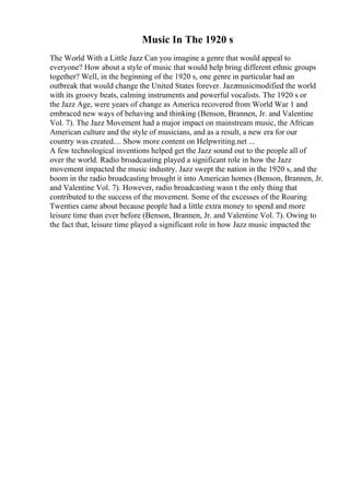 Music In The 1920 s
The World With a Little Jazz Can you imagine a genre that would appeal to
everyone? How about a style of music that would help bring different ethnic groups
together? Well, in the beginning of the 1920 s, one genre in particular had an
outbreak that would change the United States forever. Jazzmusicmodified the world
with its groovy beats, calming instruments and powerful vocalists. The 1920 s or
the Jazz Age, were years of change as America recovered from World War 1 and
embraced new ways of behaving and thinking (Benson, Brannen, Jr. and Valentine
Vol. 7). The Jazz Movement had a major impact on mainstream music, the African
American culture and the style of musicians, and as a result, a new era for our
country was created.... Show more content on Helpwriting.net ...
A few technological inventions helped get the Jazz sound out to the people all of
over the world. Radio broadcasting played a significant role in how the Jazz
movement impacted the music industry. Jazz swept the nation in the 1920 s, and the
boom in the radio broadcasting brought it into American homes (Benson, Brannen, Jr.
and Valentine Vol. 7). However, radio broadcasting wasn t the only thing that
contributed to the success of the movement. Some of the excesses of the Roaring
Twenties came about because people had a little extra money to spend and more
leisure time than ever before (Benson, Brannen, Jr. and Valentine Vol. 7). Owing to
the fact that, leisure time played a significant role in how Jazz music impacted the
 
