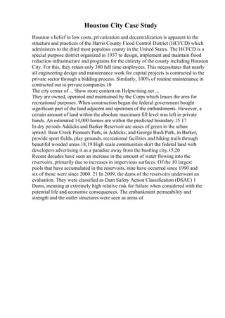 Houston City Case Study
Houston s belief in low costs, privatization and decentralization is apparent in the
structure and practices of the Harris County Flood Control District (HCFCD) which
administers to the third most populous county in the United States. The HCFCD is a
special purpose district organized in 1937 to design, implement and maintain flood
reduction infrastructure and programs for the entirety of the county including Houston
City. For this, they retain only 380 full time employees. This necessitates that nearly
all engineering design and maintenance work for capital projects is contracted to the
private sector through a bidding process. Similarly, 100% of routine maintenance in
contracted out to private companies.10
The city center of ... Show more content on Helpwriting.net ...
They are owned, operated and maintained by the Corps which leases the area for
recreational purposes. When construction began the federal government bought
significant part of the land adjacent and upstream of the embankments. However, a
certain amount of land within the absolute maximum fill level was left in private
hands. An estimated 14,000 homes are within the predicted boundary.15 17
In dry periods Addicks and Barker Reservoir are oases of green in the urban
sprawl. Bear Creek Pioneers Park, in Addicks, and George Bush Park, in Barker,
provide sport fields, play grounds, recreational facilities and hiking trails through
beautiful wooded areas.18,19 High scale communities skirt the federal land with
developers advertising it as a paradise away from the bustling city.15,20
Recent decades have seen an increase in the amount of water flowing into the
reservoirs, primarily due to increases in impervious surfaces. Of the 10 largest
pools that have accumulated in the reservoirs, nine have occurred since 1990 and
six of those were since 2000. 21 In 2009, the dams of the reservoirs underwent an
evaluation. They were classified as Dam Safety Action Classification (DSAC) 1
Dams, meaning at extremely high relative risk for failure when considered with the
potential life and economic consequences. The embankment permeability and
strength and the outlet structures were seen as areas of
 