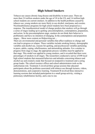 High School Smokers
Tobacco use causes chronic lung disease and disability in most cases. There are
more than 2.8 million smokers under the age of 18 in the US, and 3.4 million high
school students are current smokers. In addition to the health problems caused by
tobacco use, young smokers are more likely to use alcohol, marijuana, and cocaine.
Nicotineabstinence programs for high school students have been proposed as a
response. The transtheoretical model of change predicts that smokers will go through
a series of stages leading up to quitting: precontemplation, contemplation, preparation,
and action. In the precontemplation stage, smokers do not think their behavior is
problematic and have no intention of changing. In the contemplation and preparation
stages,... Show more content on Helpwriting.net ...
There are environmental and personal variables that affect readiness to change and
can lead to progress or relapse. These variables include smoking history, demographic
variables and alcohol use, reasons for quitting, and psychosocial variables pertaining
to peers, adults, coping, rebelliousness, and antismoking attitudes. For a smoker to
progress from stage to stage, the appropriate process variables must be applied to
that stage. This model was applied to young smokers, and it revealed that there were
percentages of smokers in all stages. The researchers conducted a survey of 698 local
high school students that measured behaviors and attitudes concerning tobacco and
alcohol use and created a study that focused on nonpunitive treatment and a caring
group leader. The school resource officer and school administrators took on the
authoritarian role. Treatment A involved three group sessions that educated
participants about the problems associated with tobacco use through lectures, videos,
demonstrations, and cooperative learning. Treatment B involved three interactive
learning sessions that included participation in a small group activity, visiting a
pulmonary rehabilitation facility, and a one to one
 