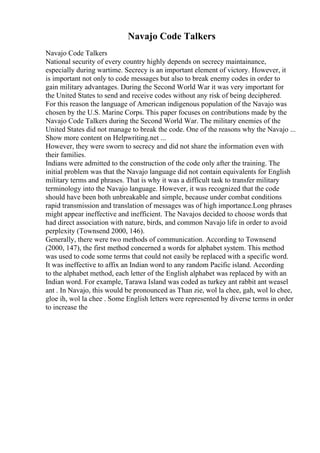 Navajo Code Talkers
Navajo Code Talkers
National security of every country highly depends on secrecy maintainance,
especially during wartime. Secrecy is an important element of victory. However, it
is important not only to code messages but also to break enemy codes in order to
gain military advantages. During the Second World War it was very important for
the United States to send and receive codes without any risk of being deciphered.
For this reason the language of American indigenous population of the Navajo was
chosen by the U.S. Marine Corps. This paper focuses on contributions made by the
Navajo Code Talkers during the Second World War. The military enemies of the
United States did not manage to break the code. One of the reasons why the Navajo ...
Show more content on Helpwriting.net ...
However, they were sworn to secrecy and did not share the information even with
their families.
Indians were admitted to the construction of the code only after the training. The
initial problem was that the Navajo language did not contain equivalents for English
military terms and phrases. That is why it was a difficult task to transfer military
terminology into the Navajo language. However, it was recognized that the code
should have been both unbreakable and simple, because under combat conditions
rapid transmission and translation of messages was of high importance.Long phrases
might appear ineffective and inefficient. The Navajos decided to choose words that
had direct association with nature, birds, and common Navajo life in order to avoid
perplexity (Townsend 2000, 146).
Generally, there were two methods of communication. According to Townsend
(2000, 147), the first method concerned a words for alphabet system. This method
was used to code some terms that could not easily be replaced with a specific word.
It was ineffective to affix an Indian word to any random Pacific island. According
to the alphabet method, each letter of the English alphabet was replaced by with an
Indian word. For example, Tarawa Island was coded as turkey ant rabbit ant weasel
ant . In Navajo, this would be pronounced as Than zie, wol la chee, gah, wol lo chee,
gloe ih, wol la chee . Some English letters were represented by diverse terms in order
to increase the
 