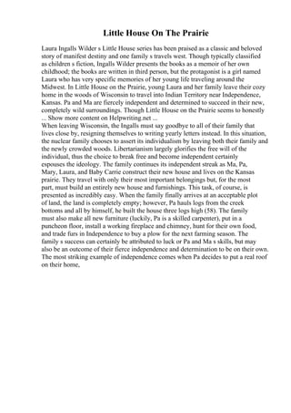 Little House On The Prairie
Laura Ingalls Wilder s Little House series has been praised as a classic and beloved
story of manifest destiny and one family s travels west. Though typically classified
as children s fiction, Ingalls Wilder presents the books as a memoir of her own
childhood; the books are written in third person, but the protagonist is a girl named
Laura who has very specific memories of her young life traveling around the
Midwest. In Little House on the Prairie, young Laura and her family leave their cozy
home in the woods of Wisconsin to travel into Indian Territory near Independence,
Kansas. Pa and Ma are fiercely independent and determined to succeed in their new,
completely wild surroundings. Though Little House on the Prairie seems to honestly
... Show more content on Helpwriting.net ...
When leaving Wisconsin, the Ingalls must say goodbye to all of their family that
lives close by, resigning themselves to writing yearly letters instead. In this situation,
the nuclear family chooses to assert its individualism by leaving both their family and
the newly crowded woods. Libertarianism largely glorifies the free will of the
individual, thus the choice to break free and become independent certainly
espouses the ideology. The family continues its independent streak as Ma, Pa,
Mary, Laura, and Baby Carrie construct their new house and lives on the Kansas
prairie. They travel with only their most important belongings but, for the most
part, must build an entirely new house and furnishings. This task, of course, is
presented as incredibly easy. When the family finally arrives at an acceptable plot
of land, the land is completely empty; however, Pa hauls logs from the creek
bottoms and all by himself, he built the house three logs high (58). The family
must also make all new furniture (luckily, Pa is a skilled carpenter), put in a
puncheon floor, install a working fireplace and chimney, hunt for their own food,
and trade furs in Independence to buy a plow for the next farming season. The
family s success can certainly be attributed to luck or Pa and Ma s skills, but may
also be an outcome of their fierce independence and determination to be on their own.
The most striking example of independence comes when Pa decides to put a real roof
on their home,
 