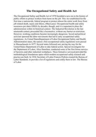 The Occupational Safety and Health Act
The Occupational Safety and Health Act of 1970 heralded a new era in the history of
public efforts to protect workers from harm on the job. This Act established for the
first time a nationwide, federal program to protect almost the entire work force from
job related death, injury and illness, (MacLaury). Occupational health and safety
awareness pre dates OSHA by decades, though, and it is important to place the
administration within its historical context. The Industrial Revolution in the late
nineteenth century proceeded like a locomotive, without any barrier or restriction.
However, working conditions became increasingly dangerous. Social and political
activism spawned the labor movements that led to early occupational safety
regulations. As United StatesDepartment of Labor Occupational Safety and Health
Administration states, the nation s first occupational safety regulations were passed
in Massachusetts in 1877. Several states followed suit, paving the way for the
United States Department of Labor to take federal action. Special investigator for
the Department of Labor, Alice Hamilton, conducted some of the first forma surveys
of factories and other industrial workplaces. These formative surveyed provided the
methodological foundations upon which modern occupational safety research and
practice are built. In 1934, Secretary of Labor Frances Perkins created the Bureau of
Labor Standards, to provide a list of regulations and codify them in law. The Bureau
of Labor
 