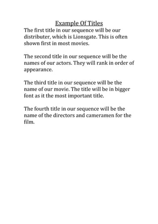 Example Of Titles
The first title in our sequence will be our
distributer, which is Lionsgate. This is often
shown first in most movies.

The second title in our sequence will be the
names of our actors. They will rank in order of
appearance.

The third title in our sequence will be the
name of our movie. The title will be in bigger
font as it the most important title.

The fourth title in our sequence will be the
name of the directors and cameramen for the
film.
 