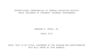 INSTRUCTIONAL COMPETENCIES OF GENERAL EDUCATION FACULTY:
THEIR INFLUENCE TO STUDENTS’ ACADEMIC PERFORMANCE
ABRAHAM B. UNTAL, JR.
APRIL 2019
NOTE: THIS IS MY TITLE, STATEMENT OF THE PROBLEM AND QUESTIONNAIRE
THIS WILL SERVE AS YOUR EXAMPLE.
 