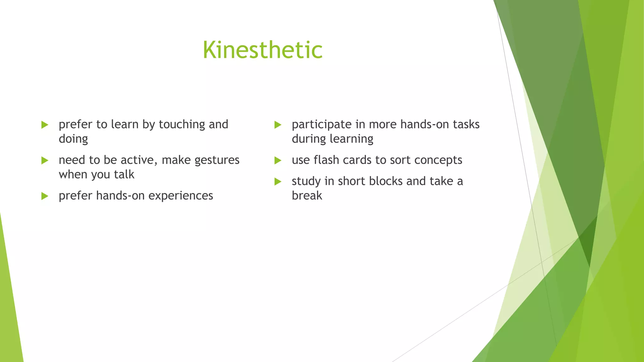 Kinesthetic
prefer to learn by touching and
doing
need to be active, make gestures
when you talk
prefer hands-on experiences
participate in more hands-on tasks
during learning
use flash cards to sort concepts
study in short blocks and take a
break