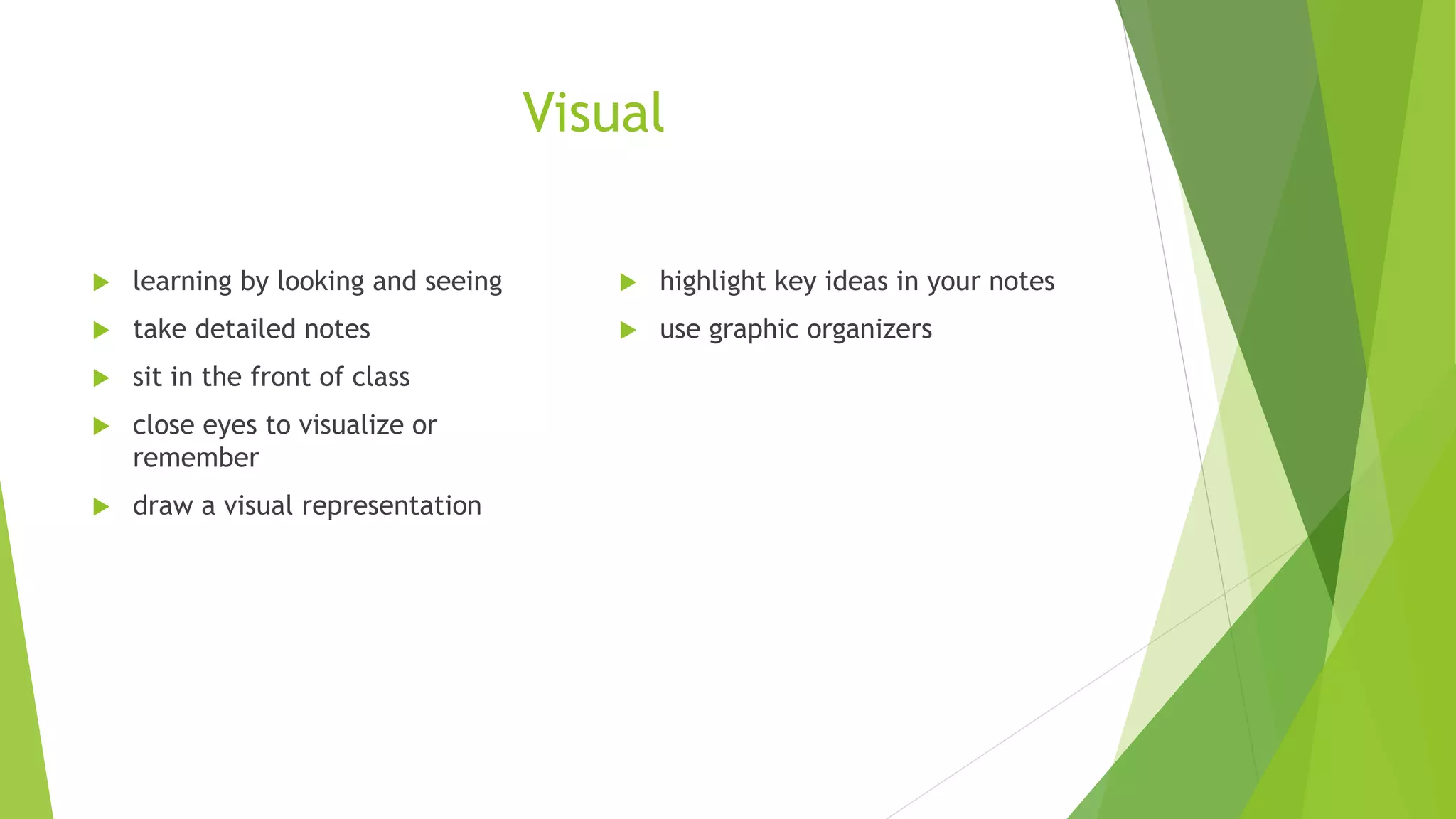 Visual
learning by looking and seeing
take detailed notes
sit in the front of class
close eyes to visualize or
remember
draw a visual representation
highlight key ideas in your notes
use graphic organizers
