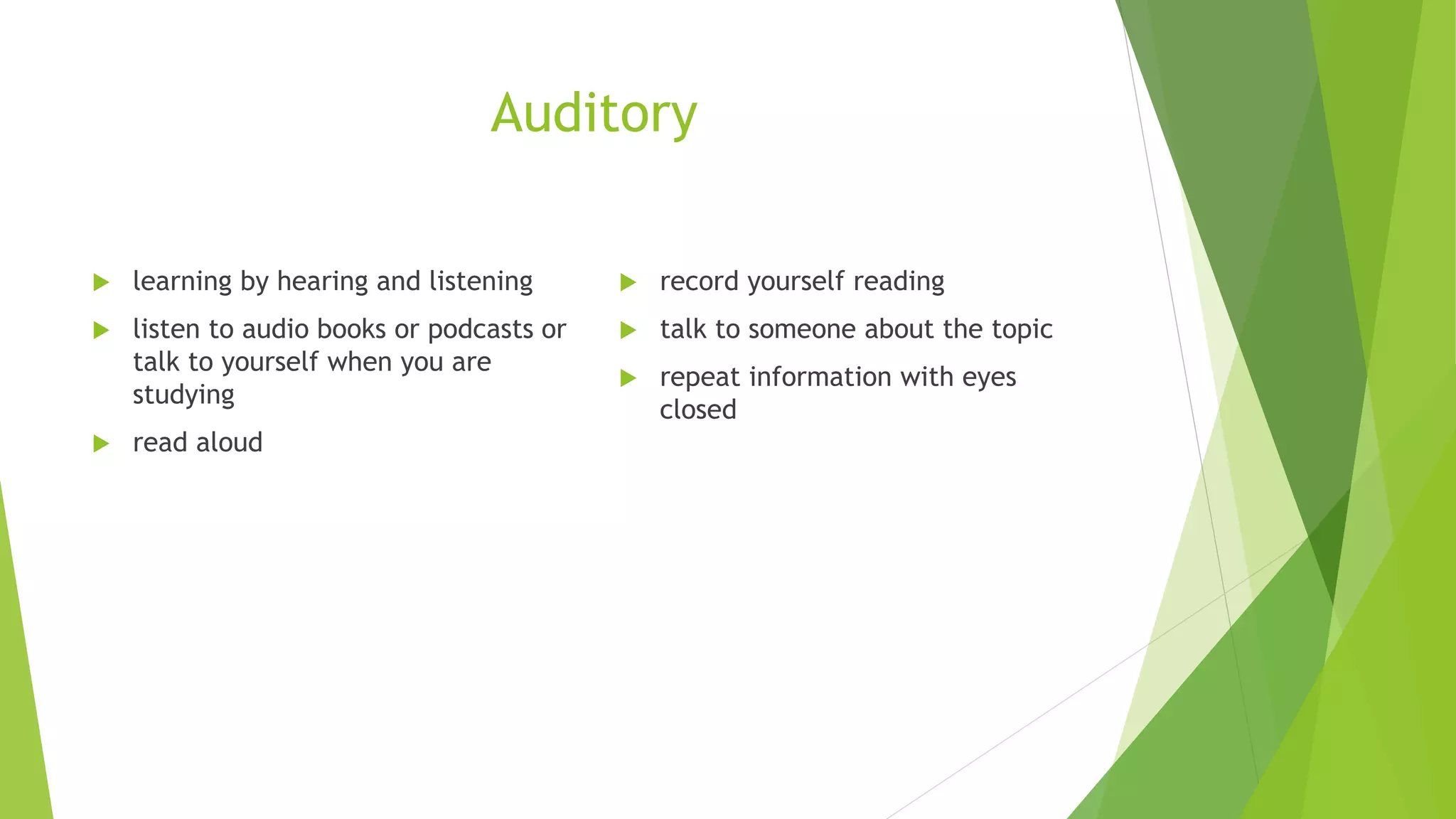 Auditory
learning by hearing and listening
listen to audio books or podcasts or
talk to yourself when you are
studying
read aloud
record yourself reading
talk to someone about the topic
repeat information with eyes
closed