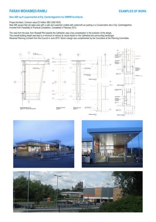 FARAH MOHAMED-RAMLI			 					 EXAMPLES OF WORK
New 46K sq ft supermarket at Ely, Cambridgeshire for DMWR Architects
Project Architect. Contract value £21million SBC 2005 WCD.
New 46K square feet net sales area with a cafe and customer’s toilets with undercroft car parking in a Conservation site in Ely, Cambridgeshire.
Involved from Feasibility to Practical Completion. Completed in February 2012.
The view from the east, from Roswell Pits towards the Cathedral, was a key consideration in the evolution of the design.
The overall building height was kept to a minimum to reduce its visual impact on the Cathedral and surrounding landscape.
Received Planning Consent from the Council in June 2010. Store’s design was complimented by the Councillors at the Planning Committee.
 
