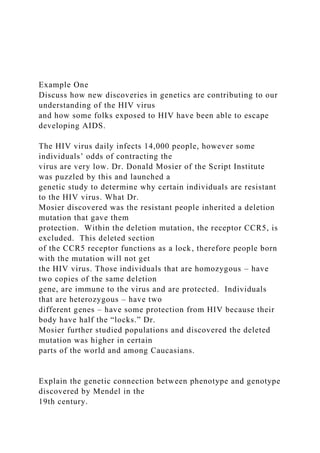 Example One
Discuss how new discoveries in genetics are contributing to our
understanding of the HIV virus
and how some folks exposed to HIV have been able to escape
developing AIDS.
The HIV virus daily infects 14,000 people, however some
individuals’ odds of contracting the
virus are very low. Dr. Donald Mosier of the Script Institute
was puzzled by this and launched a
genetic study to determine why certain individuals are resistant
to the HIV virus. What Dr.
Mosier discovered was the resistant people inherited a deletion
mutation that gave them
protection. Within the deletion mutation, the receptor CCR5, is
excluded. This deleted section
of the CCR5 receptor functions as a lock, therefore people born
with the mutation will not get
the HIV virus. Those individuals that are homozygous – have
two copies of the same deletion
gene, are immune to the virus and are protected. Individuals
that are heterozygous – have two
different genes – have some protection from HIV because their
body have half the “locks.” Dr.
Mosier further studied populations and discovered the deleted
mutation was higher in certain
parts of the world and among Caucasians.
Explain the genetic connection between phenotype and genotype
discovered by Mendel in the
19th century.
 