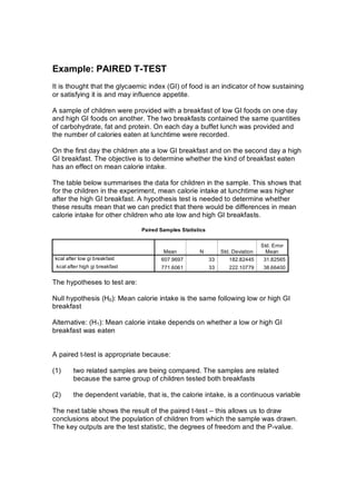 Example:PAIREDT­TEST
Itisthoughtthattheglycaemicindex(GI)offoodisanindicatorofhowsustaining
orsatisfyingitisandmayinfluenceappetite.

AsampleofchildrenwereprovidedwithabreakfastoflowGIfoodsononeday
andhighGIfoodsonanother.Thetwobreakfastscontainedthesamequantities
ofcarbohydrate,fatandprotein.Oneachdayabuffetlunchwasprovidedand
thenumberofcalorieseatenatlunchtimewererecorded.

OnthefirstdaythechildrenatealowGIbreakfastandontheseconddayahigh
GIbreakfast.Theobjectiveistodeterminewhetherthekindofbreakfasteaten
hasaneffectonmeancalorieintake.

Thetablebelowsummarisesthedataforchildreninthesample.Thisshowsthat
forthechildrenintheexperiment,meancalorieintakeatlunchtimewashigher
afterthehighGIbreakfast.Ahypothesistestisneededtodeterminewhether
theseresultsmeanthatwecanpredictthattherewouldbedifferencesinmean
calorieintakeforotherchildrenwhoatelowandhighGIbreakfasts.

                                 PairedSamplesStatistics


                                                                                      Std.Error
                                         Mean          N          Std.Deviation     Mean
 kcalafterlowgibreakfast           607.9697             33      182.82445      31.82565
 kcalafterhighgibreakfast          771.6061             33      222.10779      38.66400

Thehypothesestotestare:

Nullhypothesis(H0):MeancalorieintakeisthesamefollowingloworhighGI
breakfast

Alternative:(H1):MeancalorieintakedependsonwhetheraloworhighGI
breakfastwaseaten


Apairedt­testisappropriatebecause:

(1)     tworelatedsamplesarebeingcompared.Thesamplesarerelated
         becausethesamegroupofchildrentestedbothbreakfasts

(2)     thedependentvariable,thatis,thecalorieintake,isacontinuousvariable

Thenexttableshowstheresultofthepairedt­test–thisallowsustodraw
conclusionsaboutthepopulationofchildrenfromwhichthesamplewasdrawn.
Thekeyoutputsaretheteststatistic,thedegreesoffreedomandtheP­value.
 
