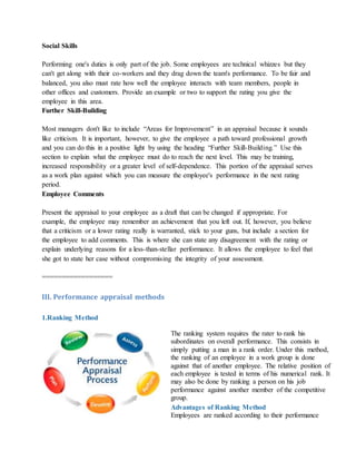 Social Skills
Performing one's duties is only part of the job. Some employees are technical whizzes but they
can't get along with their co-workers and they drag down the team's performance. To be fair and
balanced, you also must rate how well the employee interacts with team members, people in
other offices and customers. Provide an example or two to support the rating you give the
employee in this area.
Further Skill-Building
Most managers don't like to include “Areas for Improvement” in an appraisal because it sounds
like criticism. It is important, however, to give the employee a path toward professional growth
and you can do this in a positive light by using the heading “Further Skill-Building.” Use this
section to explain what the employee must do to reach the next level. This may be training,
increased responsibility or a greater level of self-dependence. This portion of the appraisal serves
as a work plan against which you can measure the employee's performance in the next rating
period.
Employee Comments
Present the appraisal to your employee as a draft that can be changed if appropriate. For
example, the employee may remember an achievement that you left out. If, however, you believe
that a criticism or a lower rating really is warranted, stick to your guns, but include a section for
the employee to add comments. This is where she can state any disagreement with the rating or
explain underlying reasons for a less-than-stellar performance. It allows the employee to feel that
she got to state her case without compromising the integrity of your assessment.
==================
III. Performance appraisal methods
1.Ranking Method
The ranking system requires the rater to rank his
subordinates on overall performance. This consists in
simply putting a man in a rank order. Under this method,
the ranking of an employee in a work group is done
against that of another employee. The relative position of
each employee is tested in terms of his numerical rank. It
may also be done by ranking a person on his job
performance against another member of the competitive
group.
Advantages of Ranking Method
i. Employees are ranked according to their performance
 