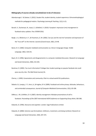 10
Bibliography of sources already consulted/seen to be of relevance:
Attenborough, F. & Stokoe, E. (2012). Student life; student identity; student experience: Ethnomethodological
methods for pedagogical matters. Psychology Learning & Teaching, 11(1), 6-21.
Barash, V., Duchenaut, N., Isaacs, E., & Bellotti, V. (2010). Faceplant: Impression (mis) management in
facebook status updates. Proc.ICWSM 2010,
Bargh, J. A., McKenna, K. Y., & Fitzsimons, G. M. (2002). Can you see the real me? activation and expression of
the “true self” on the internet. Journal of Social Issues, 58(1), 33-48.
Baron, N. S. (1984). Computer mediated communication as a force in language change. Visible
Language, 18(2), 118-141.
Baym, N. K. (1996). Agreements and disagreements in a computer-mediated discussion. Research on Language
and Social Interaction, 29(4), 315-345.
Buckman, R. (2005). Too much information? Colleges fear student postings on popular facebook site could
pose security risks. The Wall Street Journal, B1.
Cherny, L. (1999). Conversation and community: Chat in a virtual world CSLI publications.
Debatin, B., Lovejoy, J. P., Horn, A., & Hughes, B. N. (2009). Facebook and online privacy: Attitudes, behaviours,
and unintended consequences. Journal of Computer‐Mediated Communication, 15(1), 83-108.
DiMicco, J. M., & Millen, D. R. (2007). Identity management: Multiple presentations of self in
facebook. Proceedings of the 2007 International ACM Conference on Supporting Group Work, 383-386.
Edwards, D. (1996). Discourse and cognition. London: Sage Publications Limited.
Edwards, D. (2000). Extreme case formulations: Softeners, investment, and doing nonliteral. Research on
Language and Social Interaction, 33(4), 347-373.
 