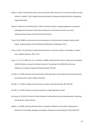 13
Stokoe, E. (2011). Simulated interaction and communication skills training: The ‘Conversation analytic role-play
method’. In Antaki, C. (Ed.), Applied Conversation Analysis: Changing Institutional Practices. Basingstoke:
Palgrave Macmillen
Stokoe, E., Benwell, B., & Attenborough, F. (2013). University students managing engagement, preparation,
knowledge and achievement: Interactional evidence from institutional, domestic and virtual
settings.Learning, Culture and Social Interaction (In press)
Strano, M. M. (2008). User descriptions and interpretations of self-presentation through facebook profile
images. Cyberpsychology: Journal of Psychosocial Research on Cyberspace, 2(2), 5.
Talmy, S. (2011). The interview as collaborative achievement: Interaction, identity, and ideology in a speech
event. Applied Linguistics, 32(1), 25-42.
Tang, J. C., Liu, S. B., Muller, M., Lin, J., & Drews, C. (2006). Unobtrusive but invasive: Using screen recording to
collect field data on computer-mediated interaction. Proceedings of the 2006 20th Anniversary
Conference on Computer Supported Cooperative Work, 479-482.
Van Dijk, T. A. (1985). Discourse and communication: New approaches to the analysis of mass media discourse
and communication. Berlin: Walther de Gruyter.
Van Dijk, T. A. (1993). Principles of critical discourse analysis. Discourse & Society, 4(2), 249-283.
Van Dijk, T. A. (1997). Discourse as structure and process. Sage Publications Limited.
Van House, N. A. (2011). Feminist HCI meets facebook: Performativity and social networking sites. Interacting
with Computers, 23(5), 422-429.
Walther, J. B. (2007). Selective self-presentation in computer-mediated communication: Hyperpersonal
dimensions of technology, language, and cognition. Computers in Human Behavior, 23(5), 2538-2557.
 