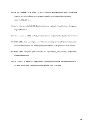 14
Walther, J. B., Slovacek, C. L., & Tidwell, L. C. (2001). Is a picture worth a thousand words? photographic
images in long-term and short-term computer-mediated communication. Communication
Research, 28(1), 105-134.
Wodak, R., & Krzyzanowski, M. (2008). Qualitative discourse analysis in the social sciences. Basingstoke:
Palgrave Macmillan.
Wodak, R., & Meyer, M. (2009). Methods for critical discourse analysis. London: Sage Publications Limited.
Wooffitt, R. (1991). ‘l was just doing X... when Y’: Some inferential properties of a device in accounts of
paranormal experiences. Text-Interdisciplinary Journal for the Study of Discourse, 11(2), 267-288.
Wooffitt, R. (1992). Telling tales of the unexpected: The organization of factual discourse. Hertfordshire:
Harvestor Wheatsheaf
Zhao, S., Grasmuck, S., & Martin, J. (2008). Identity construction on facebook: Digital empowerment in
anchored relationships. Computers in Human Behavior, 24(5), 1816-1836.
 