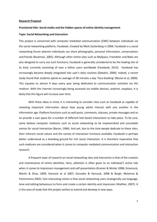 1
Research Proposal
Provisional title- Social media and the hidden spaces of online identity management
Topic: Social Networking and Interaction
This project is concerned with computer mediated communication (CMC) between individuals via
the social networking platform, Facebook. Created by Mark Zuckerberg in 2004, Facebook is a social
networking forum wherein individuals can share photographs, personal information, conversations
and friends (Buckman, 2005). Although other online sites such as MySpace, Friendster and Bebo are
also designed to carry out such functions, Facebook is generally considered to be the leading site of
its kind, currently consisting of over a billion users worldwide (Facebook, 2013). Facebook has
increasingly become deeply integrated into user’s daily routines (Debatin, 2009). Indeed, a recent
study found that students spend an average of 38 minutes a day ‘Face-booking’ (Muise et al, 2009).
This equates to almost 9 days every year being dedicated to communication activities via the
medium. With the internet increasingly being accessed via mobile devices, anytime, anyplace, it is
likely that this figure will increase over time.
With these ideas in mind, it is interesting to consider sites such as Facebook as capable of
revealing important information about how young adults interact with one another in the
information age. Platform functions such as wall posts, comments, statuses, private messages and so
on provide a vast space for a number of different text based interactions to take place. To be sure,
some believe computer mediums such as social networking to be impoverished and unsuitable
arenas for social interaction (Baron, 1984). And yet, due to the time people dedicate to these sites,
their inherent social nature and the variety of interaction functions available, Facebook is perhaps
better understood as a breeding ground for rich social interaction. It is therefore imperative that
such mediums are considered when it comes to computer mediated communication and interaction
research.
A frequent topic of research on social networking sites and interaction is that of the creation
and maintenance of online identities. Here, attention is often given to an individual’s active role
when it comes to impression management and self presentation (Kramer & Winter 2008; Grasmuck,
Martin & Zhao, 2009; Hancock et al 2007; Gonzales & Hancock, 2008 & Bargh, Mckenna &
Fitzsimmons 2002). One interesting notion is that social networking users strategically use language,
tone and editing behaviours to form and create a certain identity and impression (Walther, 2007). It
is this area of study that this project wishes to extend and develop in new ways.
 