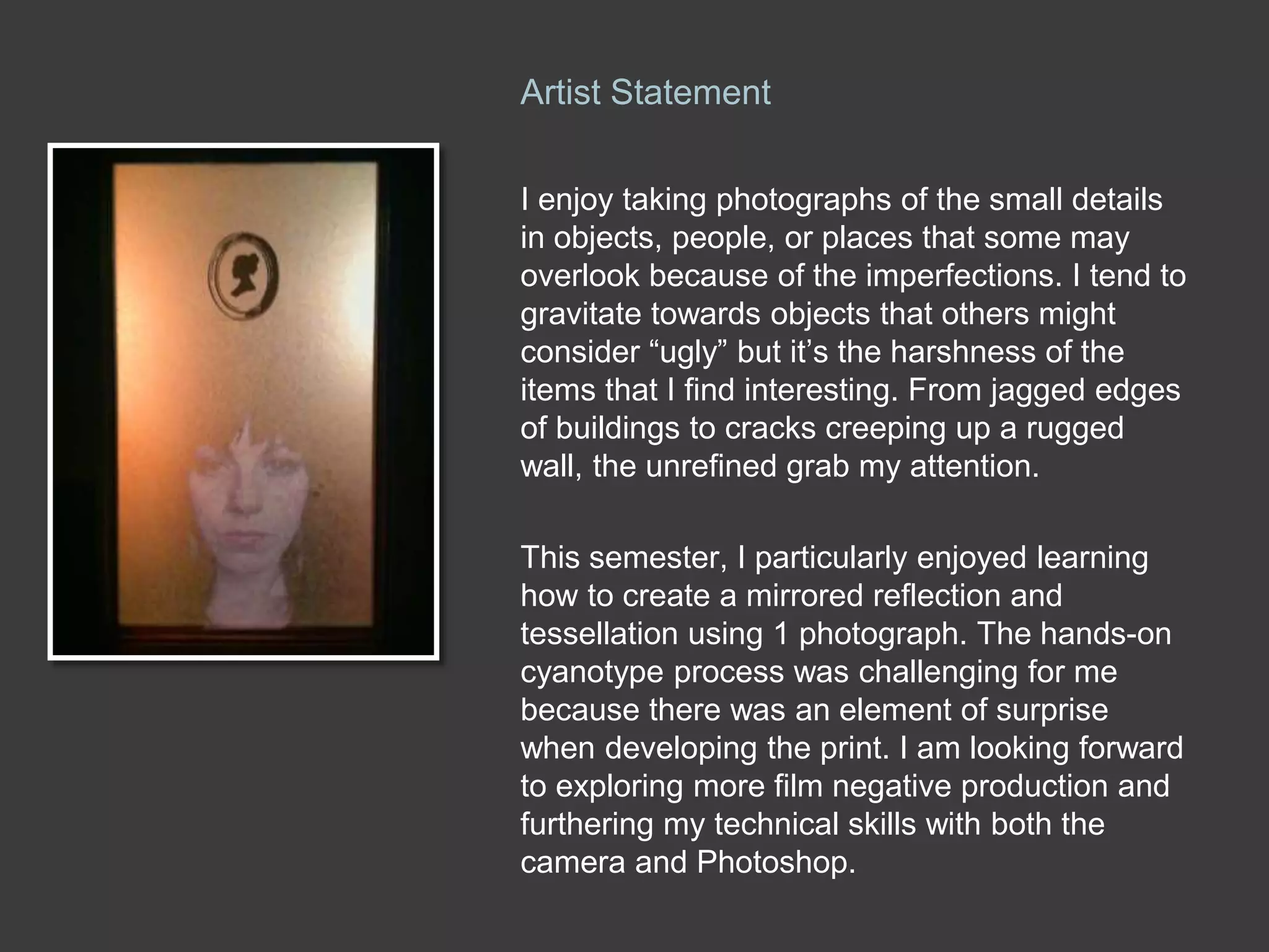 I enjoy taking photographs of the small details
in objects, people, or places that some may
overlook because of the imperfections. I tend to
gravitate towards objects that others might
consider “ugly” but it’s the harshness of the
items that I find interesting. From jagged edges
of buildings to cracks creeping up a rugged
wall, the unrefined grab my attention.
This semester, I particularly enjoyed learning
how to create a mirrored reflection and
tessellation using 1 photograph. The hands-on
cyanotype process was challenging for me
because there was an element of surprise
when developing the print. I am looking forward
to exploring more film negative production and
furthering my technical skills with both the
camera and Photoshop.
Artist Statement