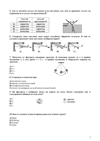 2
5. Ако се увеличи ъгълът на падане αααα на светлинен лъч, как се променят ъгълът на
отражение αααα1 и ъгълът на пречупване ββββ?
6. Успореден сноп светлина пада върху вдлъбнато сферично огледало. В кой от
случаите отразеният сноп светлина е изобразен вярно?
7. Махалото от фигурата извършва трептене. В началния момент то е в крайно
положение 1, а след време t = 1 s – в крайно положение 2. Определете периода на
трептене.
А) 1 s
Б) 2 s
В) 3 s
Г) 4 s
8. Ултразвук се използва при:
А) музикален запис
Б) връзка с космически кораб
В) телефонен разговор
Г) ехолот за измерване на дълбочина на воден басейн
9. На фигурата е изобразен модел на ядрото на атом. Колко електрона има в
електронната обвивка на този атом?
А) 7
Б) 4
В) 3
Г) 1
10. Коя от следните планети принадлежи към земната група?
А) Марс
Б) Юпитер
В) Сатурн
Г) Уран
- неутрон
- протон
2 1
Г)А) Б) В)
ъгъл на
отражение αααα1
ъгъл на
пречупване ββββ
А) нараства нараства
Б) нараства намалява
В) намалява нараства
Г) намалява намалява
αααα1
ββββ
въздух
вода
αααα
 