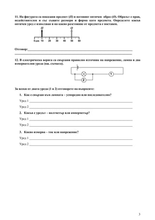 3
11. На фигурата са показани предмет (П) и неговият оптичен образ (О). Образът е прав,
недействителен и със същите размери и форма като предмета. Определете какъв
оптичен уред е използван и на какво разстояние от предмета е поставен.
Отговор:___________________________________________________________________
___________________________________________________________________________
12. В електрическа верига са свързани правилно източник на напрежение, лампа и два
измервателни уреда (вж. схемата).
За всеки от двата уреда (1 и 2) отговорете на въпросите:
1. Как е свързан към лампата – успоредно или последователно?
Уред 1 __________________________________________________________________
Уред 2 __________________________________________________________________
2. Какъв е уредът – волтметър или амперметър?
Уред 1 __________________________________________________________________
Уред 2 __________________________________________________________________
3. Какво измерва – ток или напрежение?
Уред 1 __________________________________________________________________
Уред 2 __________________________________________________________________
cm
П
0 10 20 30 40 50 60
О
2
1
 