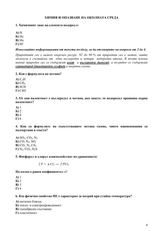 4
ХИМИЯ И ОПАЗВАНЕ НА ОКОЛНАТА СРЕДА
1. Xимичният знак на елемента водород е:
А) H
Б) He
В) Ho
Г) Hf
Използвайте информацията от текста по-долу, за да отговорите на въпроси от 2 до 4.
Природният газ е важен енергиен ресурс. 92 до 98 % от природния газ е метан, чиято
молекула е съставена от един въглероден и четири водородни атома. В почти всички
видове природен газ се съдържат азот и въглероден диоксид, а по-рядко се съдържат
сероводород (диводороден сулфид) и инертни газове.
2. Коя е формулата на метана?
А) С4Н
Б) СН4
В) 4СН
Г) С4Н
3. От коя валентност е въглеродът в метана, ако знаете, че водородът проявява първа
валентност?
А) 1
Б) 2
В) 4
Г) 8
4. Кои са формулите на съпътстващите метана газове, чиито наименования са
подчертани в текста?
А) SO2, CO2, N2
Б) CO, N2, SO2
В) CO2, N2, СS2
Г) N2, CO2, H2S
5. Фосфорът и хлорът взаимодействат по уравнението:
2 P + x Cl2 → 2 PCl3
На колко е равен коефициентът х?
А) 1
Б) 2
В) 3
Г) 4
6. Кое физично свойство НЕ е характерно за натрий при стайна температура?
А) метален блясък
Б) топло- и електропроводимост
В) газообразно състояние
Г) пластичност
 