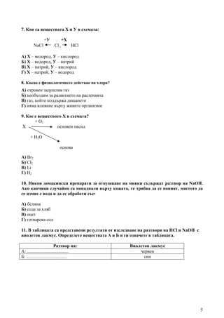 5
7. Кои са веществата Х и У в схемата:
+У +Х
NaCl Cl 2 HCl
А) Х – водород, У – кислород
Б) Х – водород, У – натрий
В) Х – натрий, У – кислород
Г) Х – натрий, У – водород
8. Какво е физиологичното действие на хлора?
А) отровен задушлив газ
Б) необходим за развитието на растенията
В) газ, който поддържа дишането
Г) няма влияние върху живите организми
9. Кое е веществото Х в схемата?
+ O2
Х основен оксид
+ H2O
основа
А) Br2
Б) Cl2
В) Li
Г) H2
10. Някои домакински препарати за отпушване на мивки съдържат разтвор на NaOH.
Ако капчици случайно са попаднали върху кожата, те трябва да се попият, мястото да
се измие с вода и да се обработи със:
А) белина
Б) сода за хляб
В) оцет
Г) готварска сол
11. В таблицата са представени резултати от изследване на разтвори на HCl и NaOH с
виолетов лакмус. Определете веществата А и Б и ги означете в таблицата.
Разтвор на: Виолетов лакмус
А: ..................................... червен
Б: .................................... син
 