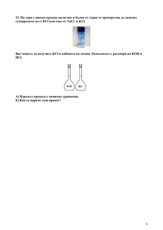 6
12. На хора с високо кръвно налягане и болни от сърце се препоръчва да заменят
готварската сол с КCl или смес от NaCl и KCl.
Вие можете да получите KCl в кабинета по химия. Разполагате с разтвори на KOH и
HCl.
А) Изразете процеса с химично уравнение.
Б) Как се нарича този процес?
 