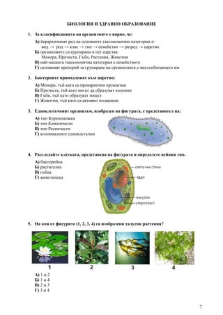 7
БИОЛОГИЯ И ЗДРАВНО ОБРАЗОВАНИЕ
1. За класификацията на организмите е вярно, че:
А) йерархичният ред на основните таксономични категории е:
вид → род → клас → тип → семейство → разред → царство
Б) организмите са групирани в пет царства:
Монера, Протиста, Гъби, Растения, Животни
В) най-малката таксономична категория е семейството
Г) основният критерий за групиране на организмите е местообитанието им
2. Бактериите принадлежат към царство:
А) Монера, тъй като са прокариотни организми
Б) Протиста, тъй като могат да образуват колонии
В) Гъби, тъй като образуват мицел
Г) Животни, тъй като са активно подвижни
3. Едноклетъчният организъм, изобразен на фигурата, е представител на:
А) тип Кореноножки
Б) тип Камшичести
В) тип Ресничести
Г) колониалните едноклетъчни
4. Разгледайте клетката, представена на фигурата и определете нейния тип.
А) бактерийна
Б) растителна
В) гъбна
Г) животинска
5. На кои от фигурите (1, 2, 3, 4) са изобразени талусни растения?
А) 1 и 2
Б) 1 и 4
В) 2 и 3
Г) 3 и 4
 