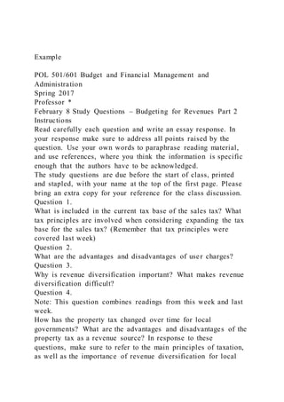 Example
POL 501/601 Budget and Financial Management and
Administration
Spring 2017
Professor *
February 8 Study Questions – Budgeting for Revenues Part 2
Instructions
Read carefully each question and write an essay response. In
your response make sure to address all points raised by the
question. Use your own words to paraphrase reading material,
and use references, where you think the information is specific
enough that the authors have to be acknowledged.
The study questions are due before the start of class, printed
and stapled, with your name at the top of the first page. Please
bring an extra copy for your reference for the class discussion.
Question 1.
What is included in the current tax base of the sales tax? What
tax principles are involved when considering expanding the tax
base for the sales tax? (Remember that tax principles were
covered last week)
Question 2.
What are the advantages and disadvantages of user charges?
Question 3.
Why is revenue diversification important? What makes revenue
diversification difficult?
Question 4.
Note: This question combines readings from this week and last
week.
How has the property tax changed over time for local
governments? What are the advantages and disadvantages of the
property tax as a revenue source? In response to these
questions, make sure to refer to the main principles of taxation,
as well as the importance of revenue diversification for local
 