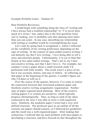 Example Portfolio Letter – Student #3
Dear Portfolio Reviewers,
I would begin with something along the lines of “writing and
I have always had a troubled relationship” or “I’ve never been
much of a writer,” but, unless this is the first portfolio letter
you’re reading, you’ve probably seen that opening more times
than you can count. In any case, describing my relationship
with writing as troubled would be oversimplifying the issue.
Let’s start by going back to assignment 1, where I reflected
on the variability of my writing proficiency depending on the
type of writing. In the context of open-ended creative writing, I
can honestly say that I love writing. I love being able to tell a
story and entertain people. Unfortunately, I’ve yet to find that
beauty in less open-ended writings. That’s not to say I hate
non-creative writing, just that I don’t love it. For example, last
summer I wrote a paper about a small research study I’d
performed with little trouble. The result wasn’t a piece of art,
but it was accurate, honest, and easy to follow. In reflecting on
that paper at the beginning of the quarter, I couldn’t figure out
why I’d done so well on it.
Over the course of the quarter, however, I’ve come to realize
the connection between that structured academic paper and
freeform creative writing assignments: organization. Neither
type of paper required much planning. Most of the creative
writing papers I’ve written are narratives, which typically
progress chronologically. Thus, as long as each of my ideas
connected to the next, I was able to write a well-organized
story. Similarly, the academic paper I wrote had a very well
defined structure. Our professor gave us an outline of all the
sections our papers should contain, so I followed his guidelines
and the result was a well-organized paper. After making that
connection, I realized that my main problem with most papers is
developing a structure, and have focused on that throughout the
 