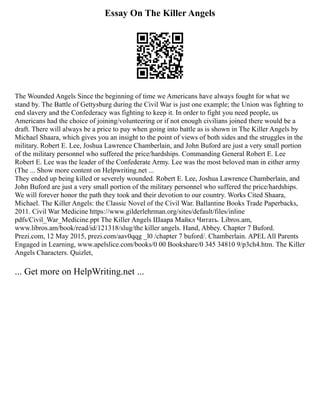 Essay On The Killer Angels
The Wounded Angels Since the beginning of time we Americans have always fought for what we
stand by. The Battle of Gettysburg during the Civil War is just one example; the Union was fighting to
end slavery and the Confederacy was fighting to keep it. In order to fight you need people, us
Americans had the choice of joining/volunteering or if not enough civilians joined there would be a
draft. There will always be a price to pay when going into battle as is shown in The Killer Angels by
Michael Shaara, which gives you an insight to the point of views of both sides and the struggles in the
military. Robert E. Lee, Joshua Lawrence Chamberlain, and John Buford are just a very small portion
of the military personnel who suffered the price/hardships. Commanding General Robert E. Lee
Robert E. Lee was the leader of the Confederate Army. Lee was the most beloved man in either army
(The ... Show more content on Helpwriting.net ...
They ended up being killed or severely wounded. Robert E. Lee, Joshua Lawrence Chamberlain, and
John Buford are just a very small portion of the military personnel who suffered the price/hardships.
We will forever honor the path they took and their devotion to our country. Works Cited Shaara,
Michael. The Killer Angels: the Classic Novel of the Civil War. Ballantine Books Trade Paperbacks,
2011. Civil War Medicine https://www.gilderlehrman.org/sites/default/files/inline
pdfs/Civil_War_Medicine.ppt The Killer Angels Шаара Майкл Читать. Libros.am,
www.libros.am/book/read/id/121318/slug/the killer angels. Hand, Abbey. Chapter 7 Buford.
Prezi.com, 12 May 2015, prezi.com/aav0qqg _l0 /chapter 7 buford/. Chamberlain. APEL All Parents
Engaged in Learning, www.apelslice.com/books/0 00 Bookshare/0 345 34810 9/p3ch4.htm. The Killer
Angels Characters. Quizlet,
... Get more on HelpWriting.net ...
 