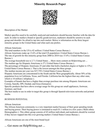 Minority Research Paper
Description of the Market
Market specifics need to be carefully analyzed and marketers should become familiar with the data for
each. In order to market a brand or specific goods/services, marketers should be sensitive to each
group and shouldn t be afraid to tap into each market. Below is information on the three largest
minority groups in the United States and what each one prefers.
African Americans
The total numbers in the US is 42 million ( United States Census Bureau ).
African Americans make up 13.6% of the total US population ( United States Census Bureau ).
The rate of growth for this minority group from 2000 to 2010 was 15.4% ( United States Census
Bureau ).
The average household size is 2.7 ( United States ... Show more content on Helpwriting.net ...
The median age for Hispanic Americans is 27 ( United States Census Bureau )..
The percentage of Hispanic Americans 25 and older that hold a bachelors degree or higher is 13% (
United States Census Bureau ). That is the lowest amongst the three groups.
The median income per year was $37,759 ( United States Census Bureau ).
Hispanic Americans are concentrated in the South and the West geographically. About 50% of the
population lives in California, Texas, and Florida. California has the highest than any other state,
which is 14 million ( infoplease ).
Examples of brands that have a higher than average purchase rate among Hispanic Americans are
Corona, Sunsilk, OPI, Ouidad, and Goya (Genuario).
Specific products that have above average usage for this group are small appliances, footwear,
furniture, and food.
The best media to use in order to target this group is through Spanish television networks and printed
media.
BUSINESS POTENTIAL
African American:
The African American community is a very important market because of their great spending trends
and buying power. Their buying power is estimated to reach $1.1 trillion in a few years ( Multi ethnic
Demographics ). This ethnic group consists of 43 million individuals and marketers should be worried
if they haven t tapped into this ever growing market ( United States Census Bureau ).
African Americans are one of the most brand loyal
... Get more on HelpWriting.net ...
 