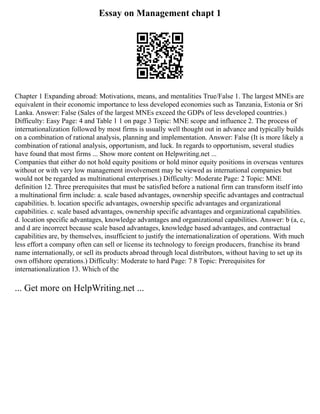 Essay on Management chapt 1
Chapter 1 Expanding abroad: Motivations, means, and mentalities True/False 1. The largest MNEs are
equivalent in their economic importance to less developed economies such as Tanzania, Estonia or Sri
Lanka. Answer: False (Sales of the largest MNEs exceed the GDPs of less developed countries.)
Difficulty: Easy Page: 4 and Table 1 1 on page 3 Topic: MNE scope and influence 2. The process of
internationalization followed by most firms is usually well thought out in advance and typically builds
on a combination of rational analysis, planning and implementation. Answer: False (It is more likely a
combination of rational analysis, opportunism, and luck. In regards to opportunism, several studies
have found that most firms ... Show more content on Helpwriting.net ...
Companies that either do not hold equity positions or hold minor equity positions in overseas ventures
without or with very low management involvement may be viewed as international companies but
would not be regarded as multinational enterprises.) Difficulty: Moderate Page: 2 Topic: MNE
definition 12. Three prerequisites that must be satisfied before a national firm can transform itself into
a multinational firm include: a. scale based advantages, ownership specific advantages and contractual
capabilities. b. location specific advantages, ownership specific advantages and organizational
capabilities. c. scale based advantages, ownership specific advantages and organizational capabilities.
d. location specific advantages, knowledge advantages and organizational capabilities. Answer: b (a, c,
and d are incorrect because scale based advantages, knowledge based advantages, and contractual
capabilities are, by themselves, insufficient to justify the internationalization of operations. With much
less effort a company often can sell or license its technology to foreign producers, franchise its brand
name internationally, or sell its products abroad through local distributors, without having to set up its
own offshore operations.) Difficulty: Moderate to hard Page: 7 8 Topic: Prerequisites for
internationalization 13. Which of the
... Get more on HelpWriting.net ...
 