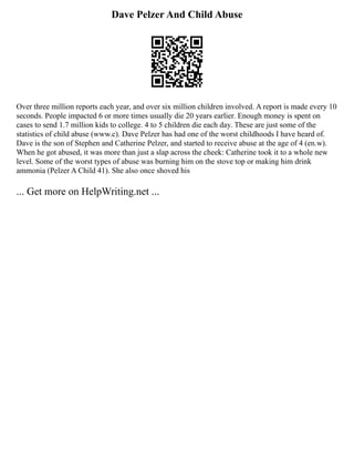 Dave Pelzer And Child Abuse
Over three million reports each year, and over six million children involved. A report is made every 10
seconds. People impacted 6 or more times usually die 20 years earlier. Enough money is spent on
cases to send 1.7 million kids to college. 4 to 5 children die each day. These are just some of the
statistics of child abuse (www.c). Dave Pelzer has had one of the worst childhoods I have heard of.
Dave is the son of Stephen and Catherine Pelzer, and started to receive abuse at the age of 4 (en.w).
When he got abused, it was more than just a slap across the cheek: Catherine took it to a whole new
level. Some of the worst types of abuse was burning him on the stove top or making him drink
ammonia (Pelzer A Child 41). She also once shoved his
... Get more on HelpWriting.net ...
 