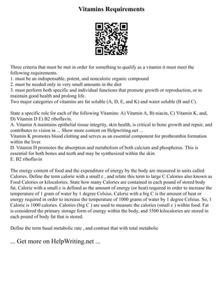 Vitamins Requirements
Three criteria that must be met in order for something to qualify as a vitamin it must meet the
following requirements.
1. must be an indispensable, potent, and noncaloric organic compound
2. must be needed only in very small amounts in the diet
3. must perform both specific and individual functions that promote growth or reproduction, or to
maintain good health and prolong life.
Two major categories of vitamins are fat soluble (A, D, E, and K) and water soluble (B and C).
State a specific role for each of the following Vitamins: A) Vitamin A, B) niacin, C) Vitamin K, and,
D) Vitamin D E) B2 riboflavin.
A. Vitamin A maintains epithelial tissue integrity, skin health, is critical to bone growth and repair, and
contributes to vision in ... Show more content on Helpwriting.net ...
Vitamin K promotes blood clotting and serves as an essential component for prothrombin formation
within the liver.
D. Vitamin D promotes the absorption and metabolism of both calcium and phosphorus. This is
essential for both bones and teeth and may be synthesized within the skin.
E. B2 riboflavin
The energy content of food and the expenditure of energy by the body are measured in units called
Calories. Define the term calorie with a small c , and relate this term to large C Calories also known as
Food Calories or kilocalories. State how many Calories are contained in each pound of stored body
fat. Calorie with a small c is defined as the amount of energy (or heat) required in order to increase the
temperature of 1 gram of water by 1 degree Celsius. Calorie with a big C is the amount of heat or
energy required in order to increase the temperature of 1000 grams of water by 1 degree Celsius. So, 1
Calorie is 1000 calories. Calories (big C ) are used to measure the calories (small c ) within food. Fat
is considered the primary storage form of energy within the body, and 3500 kilocalories are stored in
each pound of body fat that is stored.
Define the term basal metabolic rate , and contrast that with total metabolic
... Get more on HelpWriting.net ...
 