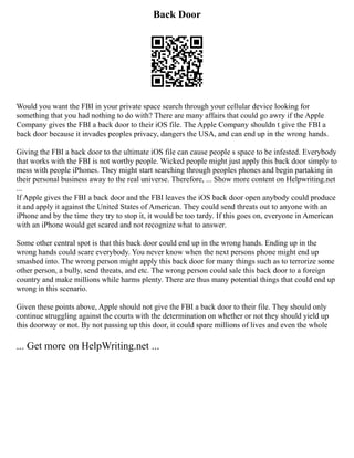 Back Door
Would you want the FBI in your private space search through your cellular device looking for
something that you had nothing to do with? There are many affairs that could go awry if the Apple
Company gives the FBI a back door to their iOS file. The Apple Company shouldn t give the FBI a
back door because it invades peoples privacy, dangers the USA, and can end up in the wrong hands.
Giving the FBI a back door to the ultimate iOS file can cause people s space to be infested. Everybody
that works with the FBI is not worthy people. Wicked people might just apply this back door simply to
mess with people iPhones. They might start searching through peoples phones and begin partaking in
their personal business away to the real universe. Therefore, ... Show more content on Helpwriting.net
...
If Apple gives the FBI a back door and the FBI leaves the iOS back door open anybody could produce
it and apply it against the United States of American. They could send threats out to anyone with an
iPhone and by the time they try to stop it, it would be too tardy. If this goes on, everyone in American
with an iPhone would get scared and not recognize what to answer.
Some other central spot is that this back door could end up in the wrong hands. Ending up in the
wrong hands could scare everybody. You never know when the next persons phone might end up
smashed into. The wrong person might apply this back door for many things such as to terrorize some
other person, a bully, send threats, and etc. The wrong person could sale this back door to a foreign
country and make millions while harms plenty. There are thus many potential things that could end up
wrong in this scenario.
Given these points above, Apple should not give the FBI a back door to their file. They should only
continue struggling against the courts with the determination on whether or not they should yield up
this doorway or not. By not passing up this door, it could spare millions of lives and even the whole
... Get more on HelpWriting.net ...
 
