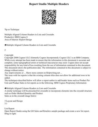 Report Studio Multiple Headers
Tip or Technique
Multiple Aligned Column Headers in Lists and Crosstabs
Product(s): IBM Cognos 8
Area of Interest: Report Design
Multiple Aligned Column Headers in Lists and Crosstabs
2
Copyright
Copyright 2008 Cognos ULC (formerly Cognos Incorporated). Cognos ULC is an IBM Company.
While every attempt has been made to ensure that the information in this document is accurate and
complete, some typographical errors or technical inaccuracies may exist. Cognos does not accept
responsibility for any kind of loss resulting from the use of information contained in this document.
This document shows the publication date. The information contained in this document is subject to
change without notice.
Any improvements or ... Show more content on Helpwriting.net ...
The issue with list reports is that the existing column titles does not allow for additional rows to be
added.
The techniques described below will allow a report author to add header items such as Product Per
Unit and Product Sales to list reports as in the following: IBM Cognos Proprietary Information
Multiple Aligned Column Headers in Lists and Crosstabs
A similar technique will be presented for crosstabs to incorporate elements into the crosstab structure
such as Order Method Quantity and Product
Sales as in the crosstab image below:
3 Layout and Design
3.1
List Report
Open Report Studio using the GO Sales and Retailers sample package and create a new list report.
Drag in right:
 