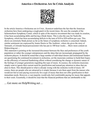 America s Orchestras Are In Crisis Analysis
In the article America s Orchestras are in Crisis , Kennicot underlines the fact that the American
orchestras have been undergoing a rough patch in the recent times. He uses the example of the
Schermerhorn Symphony Center, which in spite of the massive investment that was made its creation,
it has been accumulating debts and having a bleak future. This is also the case for Nashville
Symphony, which has been accumulating deficits to the tune of $10 to $20 million per year. This
shows an extremely bleak picture as far as the future of symphony orchestra is concerned. Indeed,
similar sentiments are expressed by Jennie Dorris in The Audition , where she gives the story of
Tetreault, a Colorado based percussionist who has put in 100 hour weeks ... Show more content on
Helpwriting.net ...
This statement is pointing at the increased disconnect between the likes and preferences of the youth
population or rather the younger entrepreneurs and the ideas that are increasingly propagated by the
orchestra players. It should be noted that a large number of individual donors and institutional funders
are questioning the continued investment in orchestras, yet the musicians continue to build their hopes
on the efficiency of renewed fundraising efforts without considering the change or dynamic nature of
the feelings of younger generations regarding this type of music. In essence, the orchestra musicians
simply want to ignore their current need for gratification and instead pay attention to ideas that are
alien to them. This should point to what is already wrong with the orchestra world of music. Of
course, there are people who are attracted to it simply because it sets them apart from the masses who
would not feel at ease paying excessively for a type of music that does not offer gratification to their
immediate needs. However, a vast majority would only feel comfortable paying for music that appeals
to their souls. Essentially, it should be clear that the financial problems that are attributable to the
... Get more on HelpWriting.net ...
 