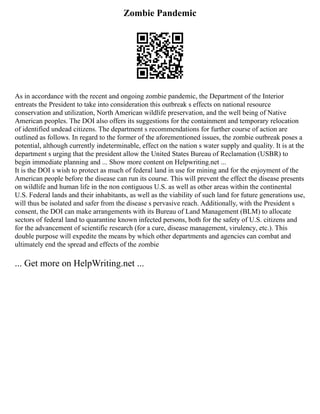 Zombie Pandemic
As in accordance with the recent and ongoing zombie pandemic, the Department of the Interior
entreats the President to take into consideration this outbreak s effects on national resource
conservation and utilization, North American wildlife preservation, and the well being of Native
American peoples. The DOI also offers its suggestions for the containment and temporary relocation
of identified undead citizens. The department s recommendations for further course of action are
outlined as follows. In regard to the former of the aforementioned issues, the zombie outbreak poses a
potential, although currently indeterminable, effect on the nation s water supply and quality. It is at the
department s urging that the president allow the United States Bureau of Reclamation (USBR) to
begin immediate planning and ... Show more content on Helpwriting.net ...
It is the DOI s wish to protect as much of federal land in use for mining and for the enjoyment of the
American people before the disease can run its course. This will prevent the effect the disease presents
on wildlife and human life in the non contiguous U.S. as well as other areas within the continental
U.S. Federal lands and their inhabitants, as well as the viability of such land for future generations use,
will thus be isolated and safer from the disease s pervasive reach. Additionally, with the President s
consent, the DOI can make arrangements with its Bureau of Land Management (BLM) to allocate
sectors of federal land to quarantine known infected persons, both for the safety of U.S. citizens and
for the advancement of scientific research (for a cure, disease management, virulency, etc.). This
double purpose will expedite the means by which other departments and agencies can combat and
ultimately end the spread and effects of the zombie
... Get more on HelpWriting.net ...
 