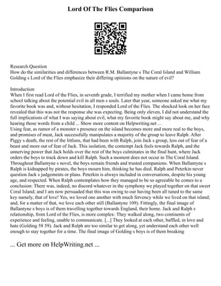 Lord Of The Flies Comparison
Research Question
How do the similarities and differences between R.M. Ballantyne s The Coral Island and William
Golding s Lord of the Flies emphasize their differing opinions on the nature of evil?
Introduction
When I first read Lord of the Flies, in seventh grade, I terrified my mother when I came home from
school talking about the potential evil in all men s souls. Later that year, someone asked me what my
favorite book was and, without hesitation, I responded Lord of the Flies. The shocked look on her face
revealed that this was not the response she was expecting. Being only eleven, I did not understand the
full implications of what I was saying about evil, what my favorite book might say about me, and why
hearing those words from a child ... Show more content on Helpwriting.net ...
Using fear, as rumor of a monster s presence on the island becomes more and more real to the boys,
and promises of meat, Jack successfully manipulates a majority of the group to leave Ralph. After
Piggy s death, the rest of the littluns, that had been with Ralph, join Jack s group, less out of fear of a
beast and more out of fear of Jack. This isolation, the contempt Jack feels towards Ralph, and the
unnerving power that Jack holds over the rest of the boys culminates in the final hunt, where Jack
orders the boys to track down and kill Ralph. Such a moment does not occur in The Coral Island.
Throughout Ballantyne s novel, the boys remain friends and trusted companions. When Ballantyne s
Ralph is kidnapped by pirates, the boys mourn him, thinking he has died. Ralph and Peterkin never
question Jack s judgements or plans. Peterkin is always included in conversations, despite his young
age, and respected. When Ralph contemplates how they managed to be so agreeable he comes to a
conclusion: There was, indeed, no discord whatever in the symphony we played together on that sweet
Coral Island; and I am now persuaded that this was owing to our having been all tuned to the same
key namely, that of love! Yes, we loved one another with much fervency while we lived on that island;
and, for a matter of that, we love each other still (Ballantyne 109). Fittingly, the final image of
Ballantyne s boys is of them travelling together towards England, their home. Jack and Ralph s
relationship, from Lord of the Flies, is more complex: They walked along, two continents of
experience and feeling, unable to communicate. [...] They looked at each other, baffled, in love and
hate (Golding 58 59). Jack and Ralph are too similar to get along, yet understand each other well
enough to stay together for a time. The final image of Golding s boys is of them breaking
... Get more on HelpWriting.net ...
 